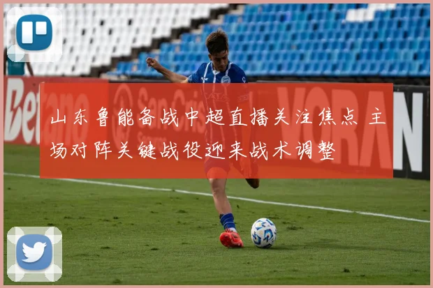 山东鲁能备战中超直播关注焦点 主场对阵关键战役迎来战术调整