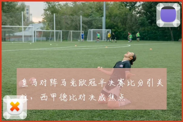 皇马对阵马竞欧冠半决赛比分引关注，西甲德比对决成焦点
