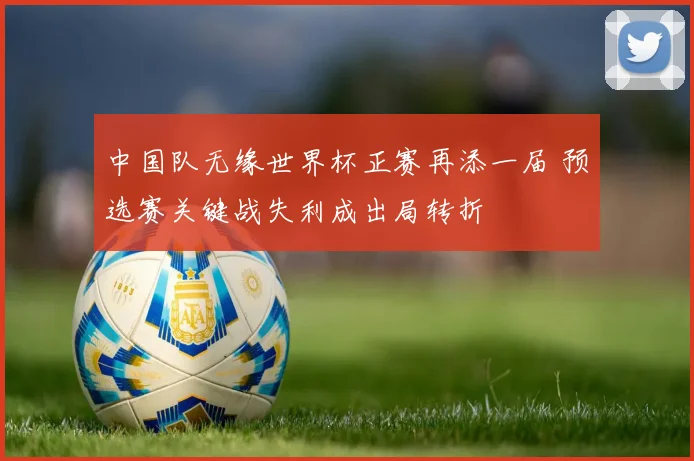 中国队无缘世界杯正赛再添一届 预选赛关键战失利成出局转折