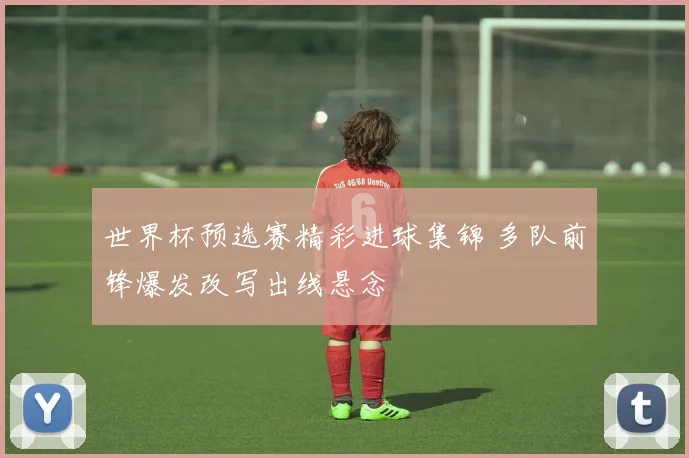 世界杯预选赛精彩进球集锦 多队前锋爆发改写出线悬念