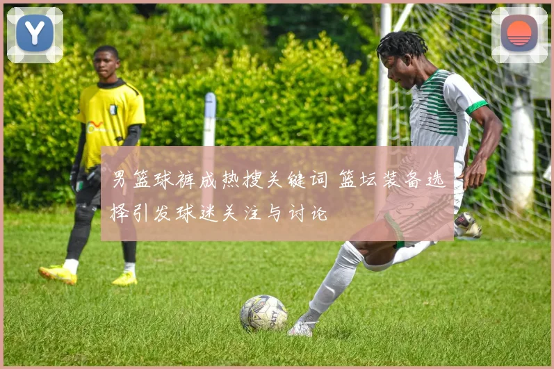 男篮球裤成热搜关键词 篮坛装备选择引发球迷关注与讨论