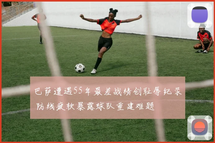巴萨遭遇55年最差战绩创耻辱纪录 防线疲软暴露球队重建难题