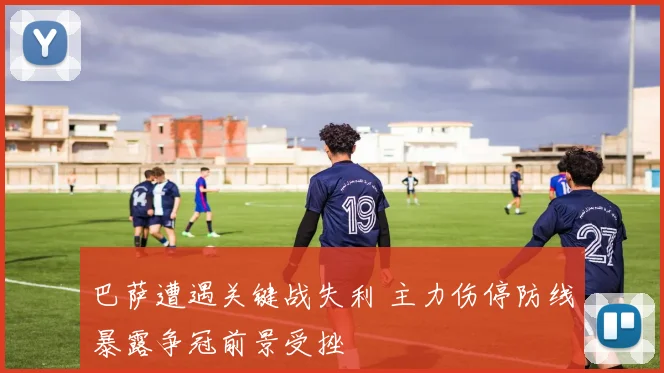 巴萨遭遇关键战失利 主力伤停防线暴露争冠前景受挫