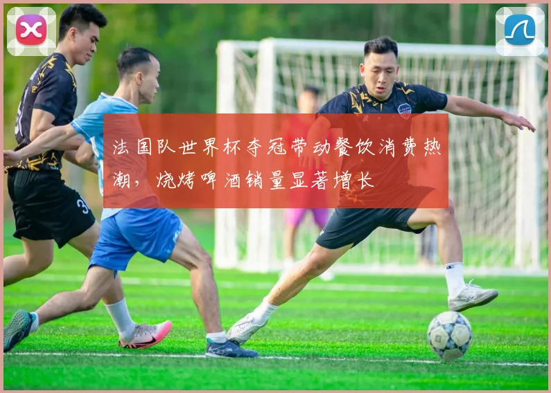 法国队世界杯夺冠带动餐饮消费热潮，烧烤啤酒销量显著增长