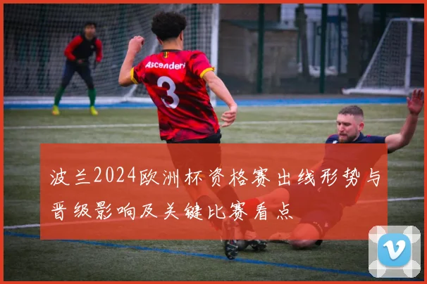 波兰2024欧洲杯资格赛出线形势与晋级影响及关键比赛看点