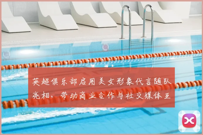 英超俱乐部启用美女形象代言随队亮相，带动商业合作与社交媒体互动提升