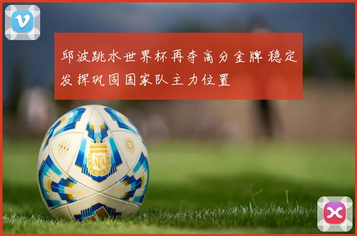 邱波跳水世界杯再夺高分金牌 稳定发挥巩固国家队主力位置