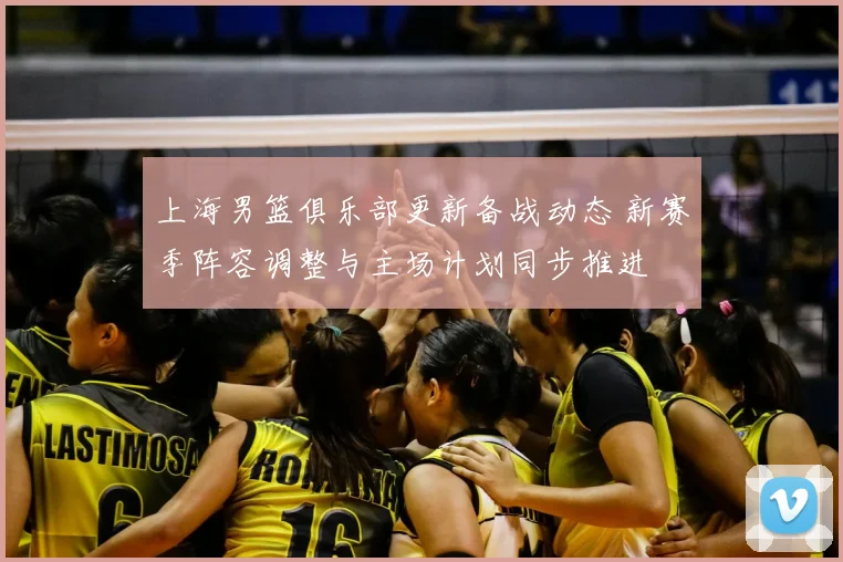 上海男篮俱乐部更新备战动态 新赛季阵容调整与主场计划同步推进