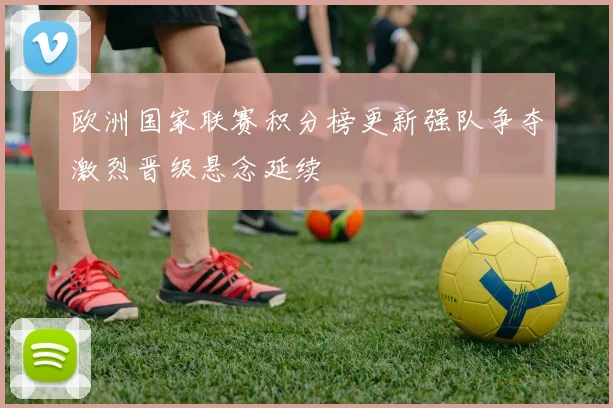 欧洲国家联赛积分榜更新强队争夺激烈晋级悬念延续