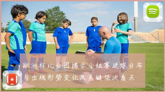 欧洲杯比分图揭示小组赛进球分布与出线形势变化及关键场次看点