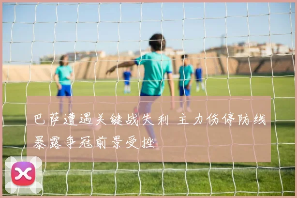 巴萨遭遇关键战失利 主力伤停防线暴露争冠前景受挫