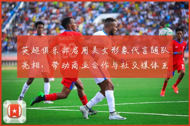 英超俱乐部启用美女形象代言随队亮相，带动商业合作与社交媒体互动提升
