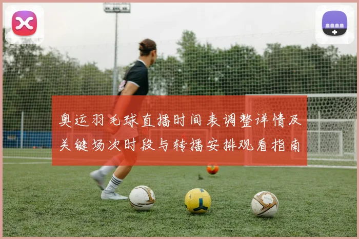 奥运羽毛球直播时间表调整详情及关键场次时段与转播安排观看指南