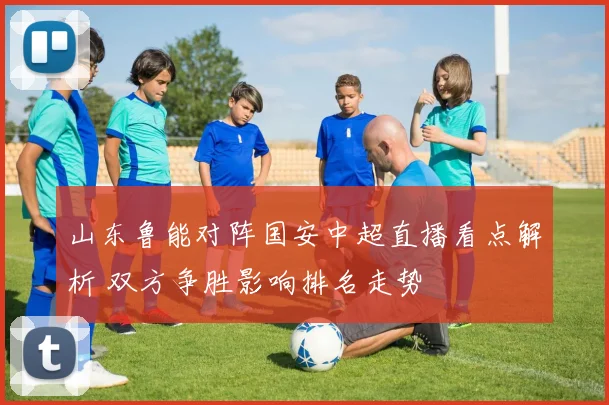 山东鲁能对阵国安中超直播看点解析 双方争胜影响排名走势