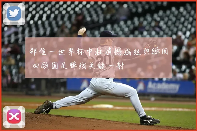 邵佳一世界杯中柱遗憾成经典瞬间 回顾国足锋线关键一射