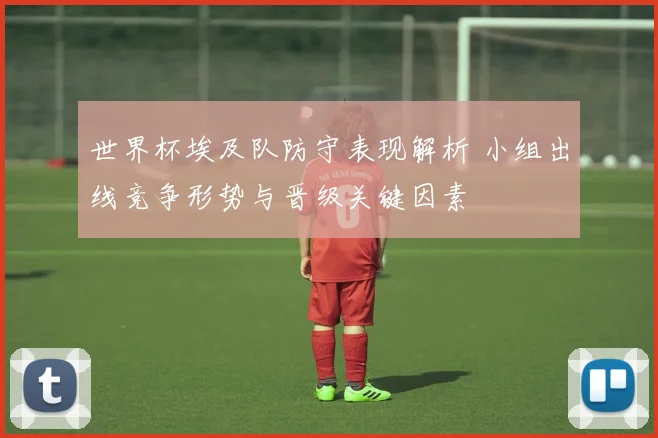 世界杯埃及队防守表现解析 小组出线竞争形势与晋级关键因素