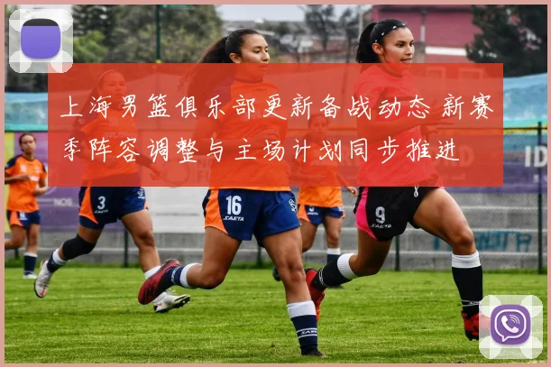 上海男篮俱乐部更新备战动态 新赛季阵容调整与主场计划同步推进