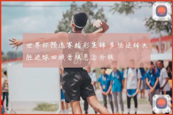 世界杯预选赛精彩集锦 多场逆转决胜进球回顾晋级悬念升级