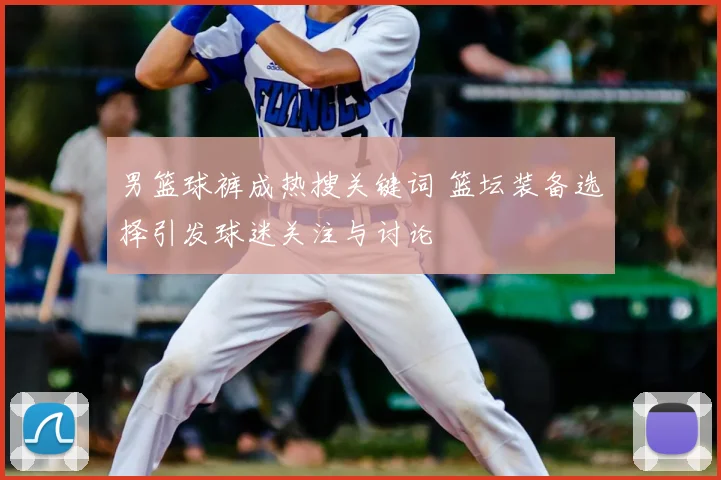 男篮球裤成热搜关键词 篮坛装备选择引发球迷关注与讨论